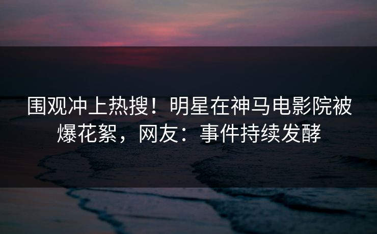 围观冲上热搜！明星在神马电影院被爆花絮，网友：事件持续发酵
