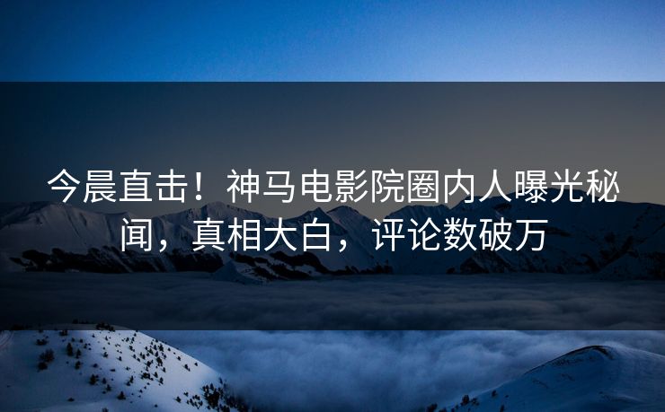 今晨直击！神马电影院圈内人曝光秘闻，真相大白，评论数破万