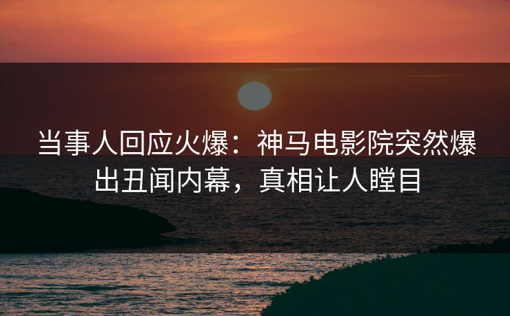 当事人回应火爆：神马电影院突然爆出丑闻内幕，真相让人瞠目