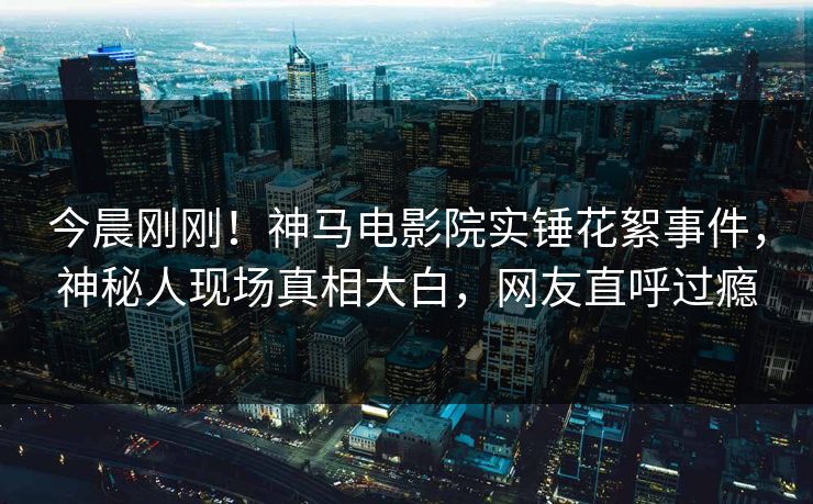 今晨刚刚！神马电影院实锤花絮事件，神秘人现场真相大白，网友直呼过瘾