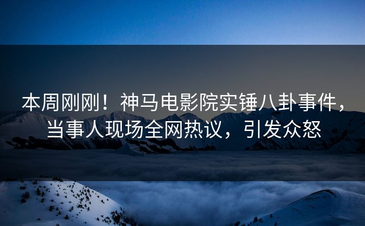 本周刚刚！神马电影院实锤八卦事件，当事人现场全网热议，引发众怒