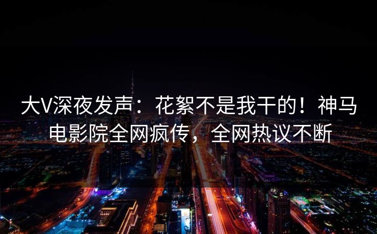 大V深夜发声：花絮不是我干的！神马电影院全网疯传，全网热议不断