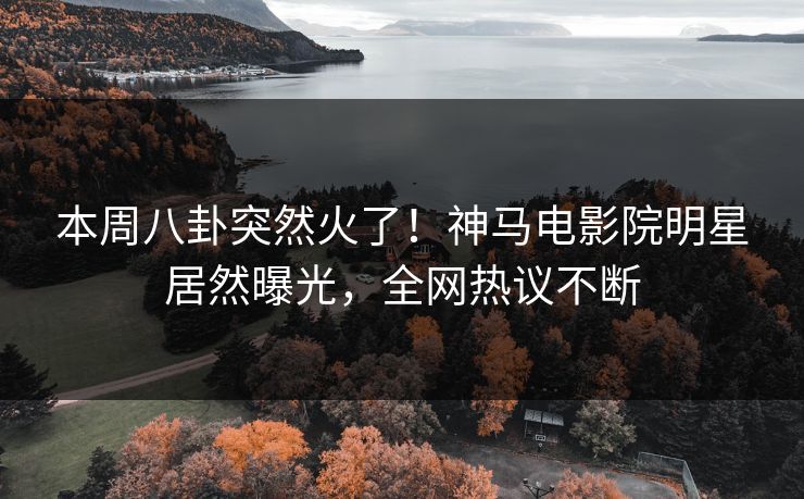 本周八卦突然火了！神马电影院明星居然曝光，全网热议不断
