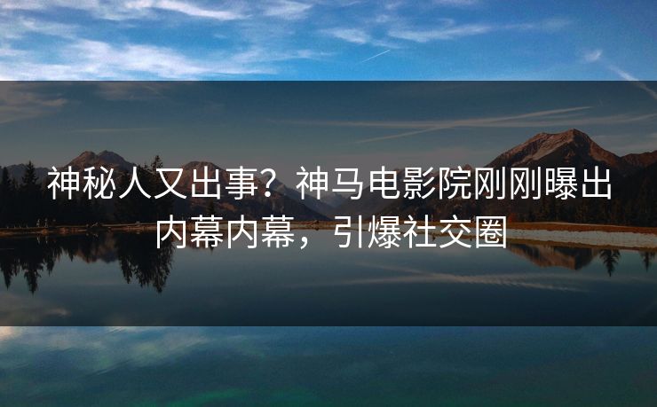 神秘人又出事？神马电影院刚刚曝出内幕内幕，引爆社交圈