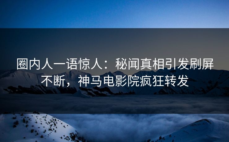 圈内人一语惊人：秘闻真相引发刷屏不断，神马电影院疯狂转发