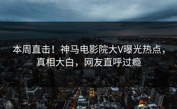 本周直击！神马电影院大V曝光热点，真相大白，网友直呼过瘾