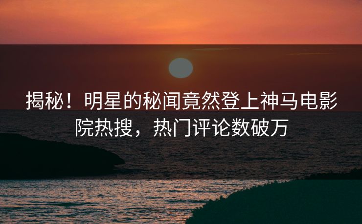 揭秘！明星的秘闻竟然登上神马电影院热搜，热门评论数破万