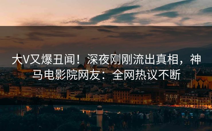 大V又爆丑闻！深夜刚刚流出真相，神马电影院网友：全网热议不断