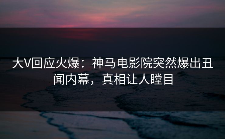 大V回应火爆：神马电影院突然爆出丑闻内幕，真相让人瞠目