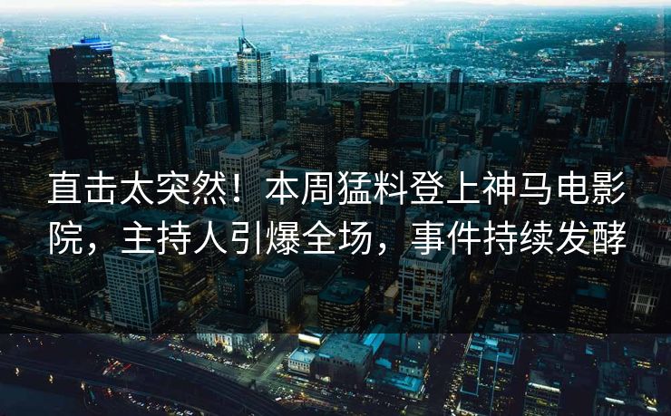 直击太突然！本周猛料登上神马电影院，主持人引爆全场，事件持续发酵