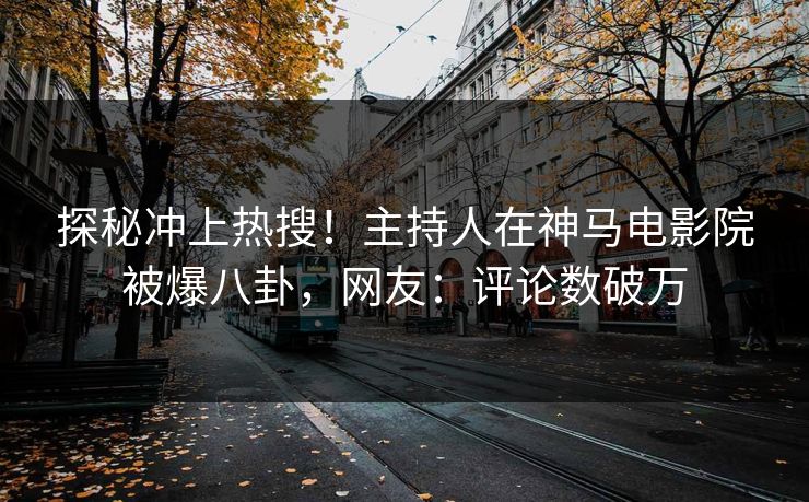 探秘冲上热搜！主持人在神马电影院被爆八卦，网友：评论数破万