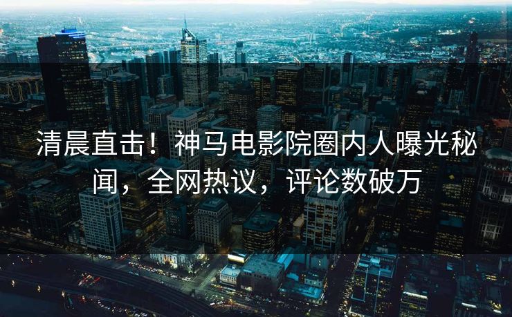 清晨直击！神马电影院圈内人曝光秘闻，全网热议，评论数破万