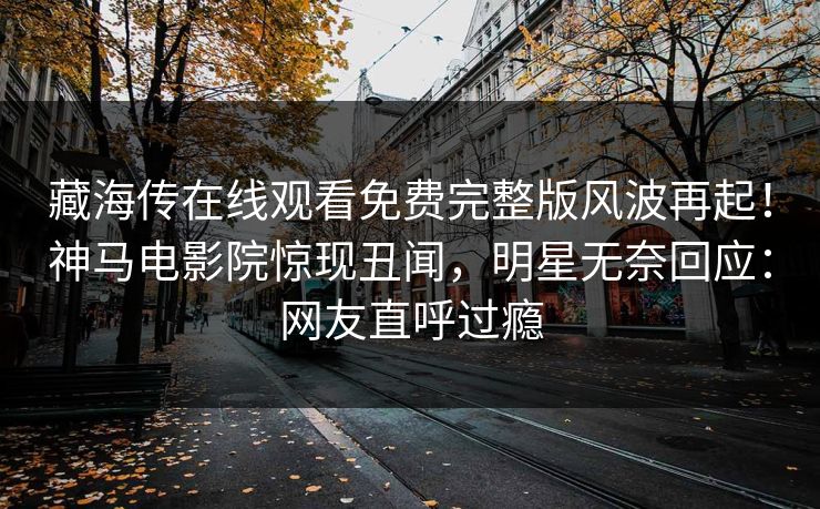 藏海传在线观看免费完整版风波再起！神马电影院惊现丑闻，明星无奈回应：网友直呼过瘾