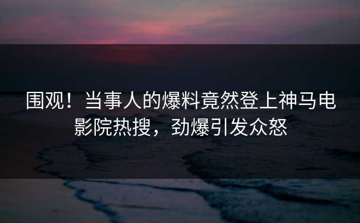 围观！当事人的爆料竟然登上神马电影院热搜，劲爆引发众怒