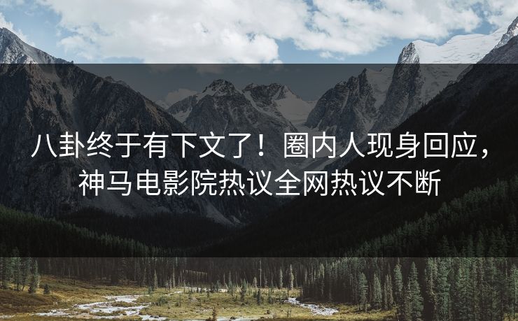 八卦终于有下文了！圈内人现身回应，神马电影院热议全网热议不断