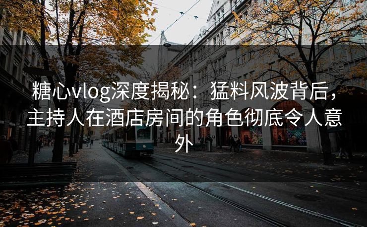 糖心vlog深度揭秘：猛料风波背后，主持人在酒店房间的角色彻底令人意外