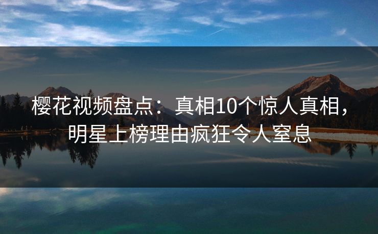 樱花视频盘点：真相10个惊人真相，明星上榜理由疯狂令人窒息