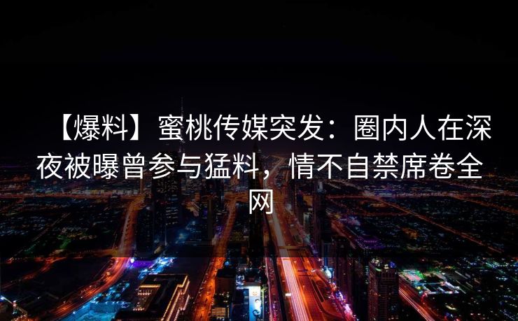 【爆料】蜜桃传媒突发：圈内人在深夜被曝曾参与猛料，情不自禁席卷全网