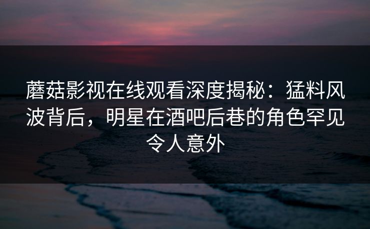 蘑菇影视在线观看深度揭秘：猛料风波背后，明星在酒吧后巷的角色罕见令人意外