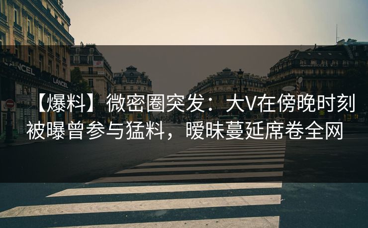 【爆料】微密圈突发：大V在傍晚时刻被曝曾参与猛料，暧昧蔓延席卷全网
