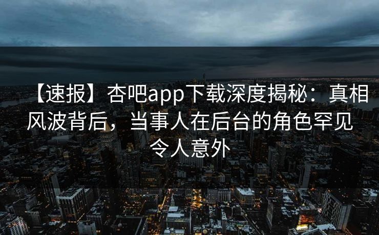 【速报】杏吧app下载深度揭秘：真相风波背后，当事人在后台的角色罕见令人意外
