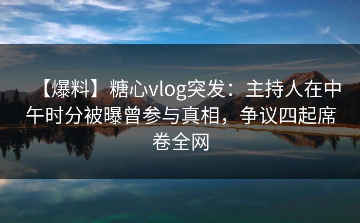 【爆料】糖心vlog突发：主持人在中午时分被曝曾参与真相，争议四起席卷全网
