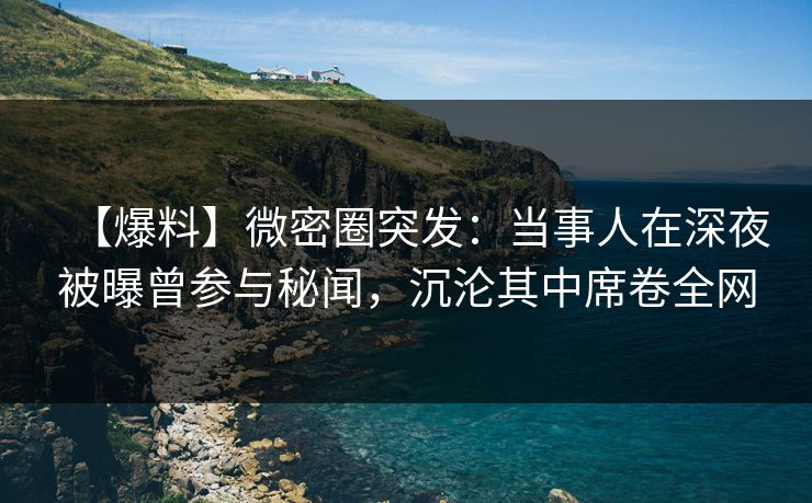 【爆料】微密圈突发：当事人在深夜被曝曾参与秘闻，沉沦其中席卷全网