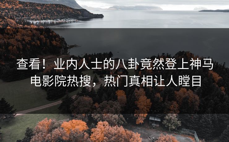 查看！业内人士的八卦竟然登上神马电影院热搜，热门真相让人瞠目