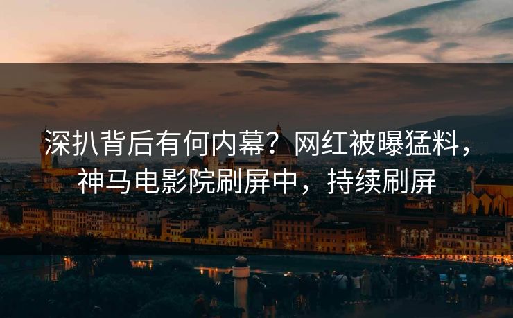 深扒背后有何内幕？网红被曝猛料，神马电影院刷屏中，持续刷屏