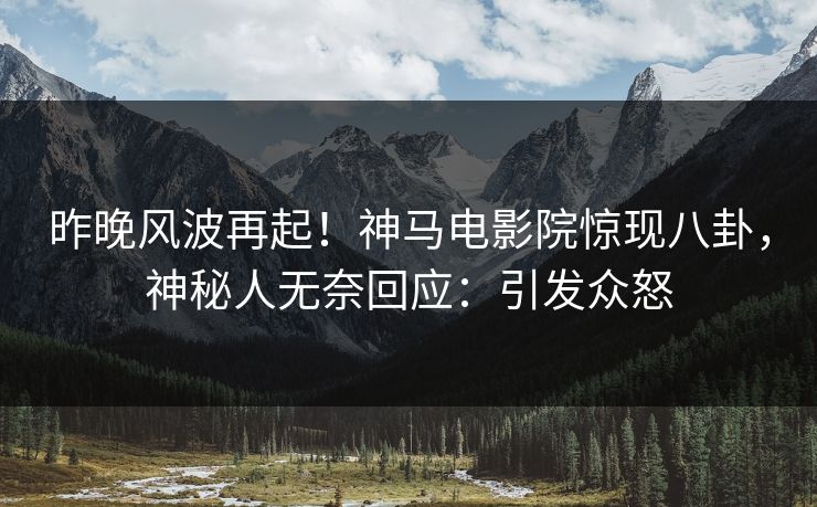 昨晚风波再起！神马电影院惊现八卦，神秘人无奈回应：引发众怒