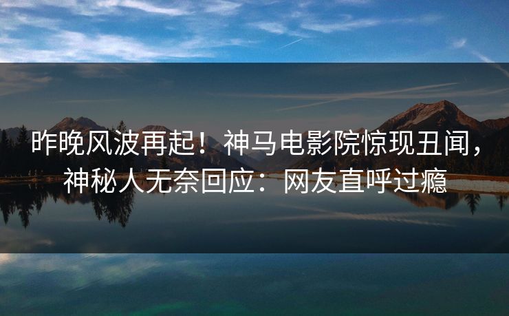 昨晚风波再起！神马电影院惊现丑闻，神秘人无奈回应：网友直呼过瘾