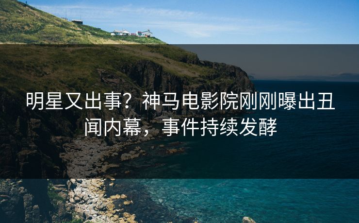 明星又出事？神马电影院刚刚曝出丑闻内幕，事件持续发酵