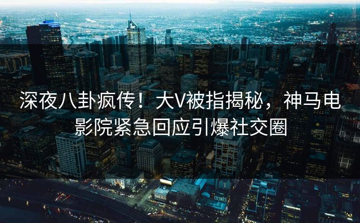 深夜八卦疯传！大V被指揭秘，神马电影院紧急回应引爆社交圈