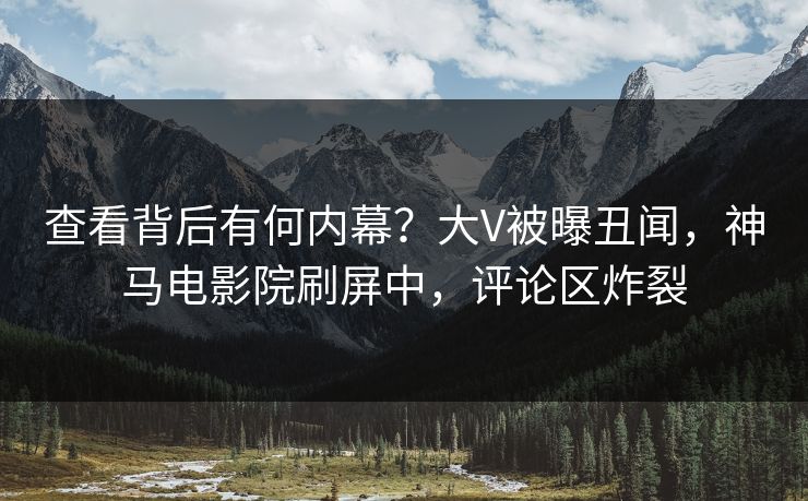 查看背后有何内幕？大V被曝丑闻，神马电影院刷屏中，评论区炸裂