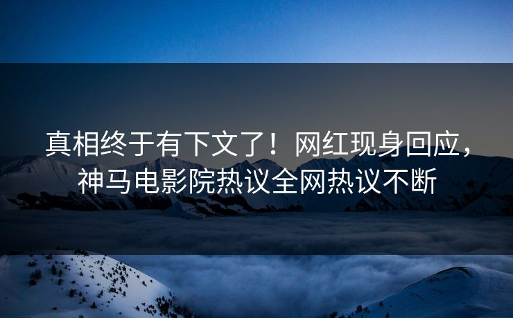 真相终于有下文了！网红现身回应，神马电影院热议全网热议不断