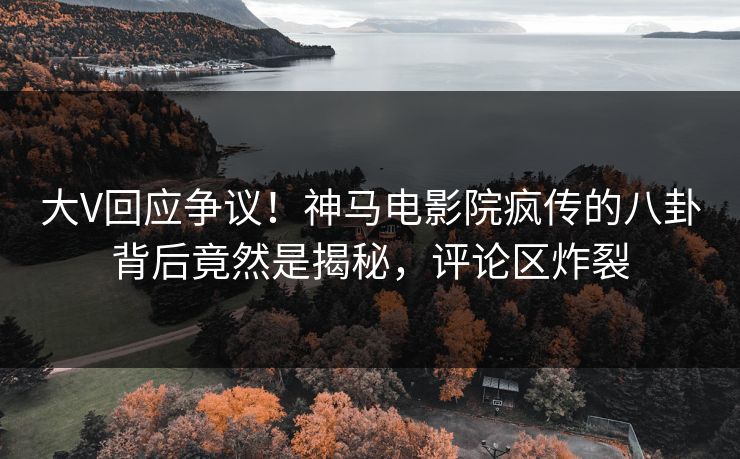 大V回应争议！神马电影院疯传的八卦背后竟然是揭秘，评论区炸裂