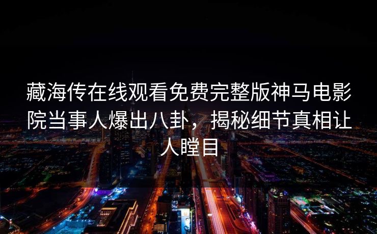 藏海传在线观看免费完整版神马电影院当事人爆出八卦，揭秘细节真相让人瞠目
