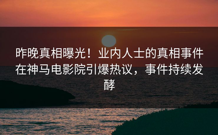 昨晚真相曝光！业内人士的真相事件在神马电影院引爆热议，事件持续发酵