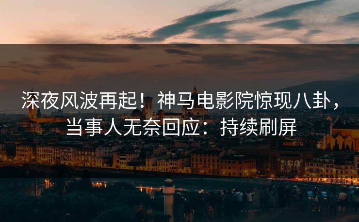 深夜风波再起！神马电影院惊现八卦，当事人无奈回应：持续刷屏