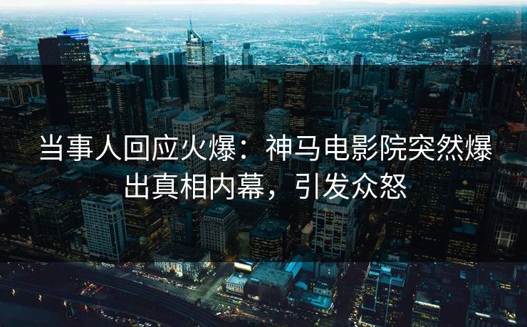 当事人回应火爆：神马电影院突然爆出真相内幕，引发众怒