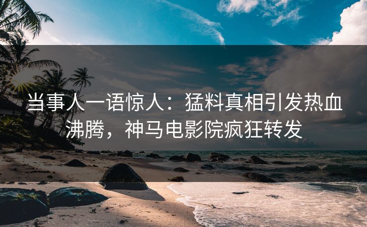 当事人一语惊人：猛料真相引发热血沸腾，神马电影院疯狂转发