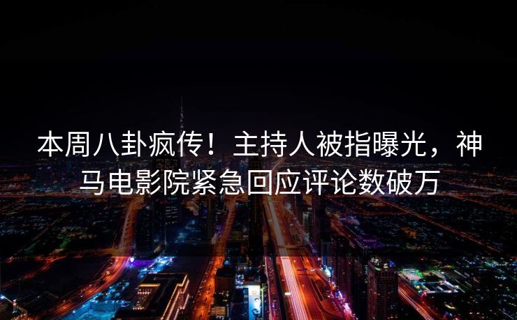 本周八卦疯传！主持人被指曝光，神马电影院紧急回应评论数破万