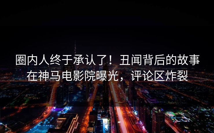 圈内人终于承认了！丑闻背后的故事在神马电影院曝光，评论区炸裂