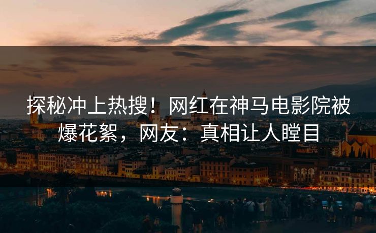 探秘冲上热搜！网红在神马电影院被爆花絮，网友：真相让人瞠目