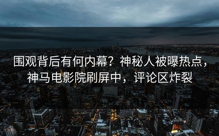 围观背后有何内幕？神秘人被曝热点，神马电影院刷屏中，评论区炸裂