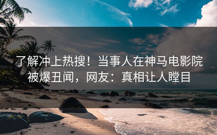 了解冲上热搜！当事人在神马电影院被爆丑闻，网友：真相让人瞠目