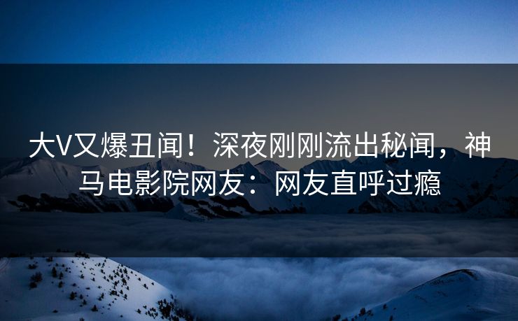 大V又爆丑闻！深夜刚刚流出秘闻，神马电影院网友：网友直呼过瘾