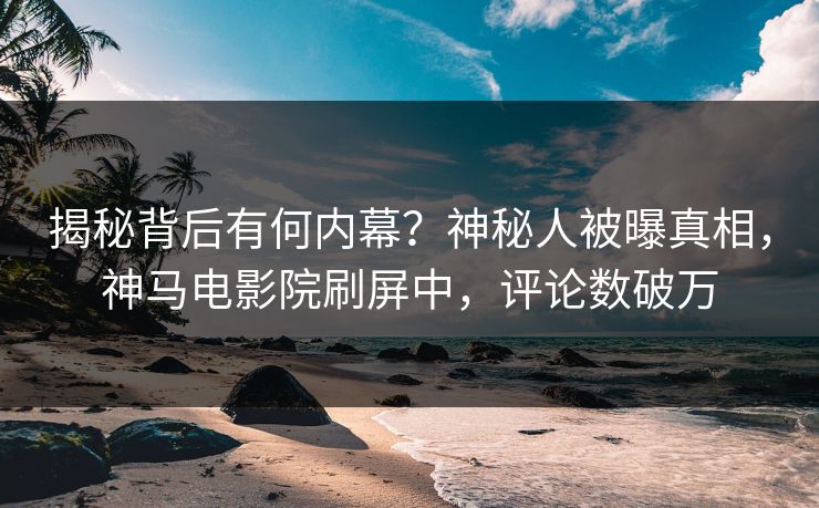 揭秘背后有何内幕？神秘人被曝真相，神马电影院刷屏中，评论数破万
