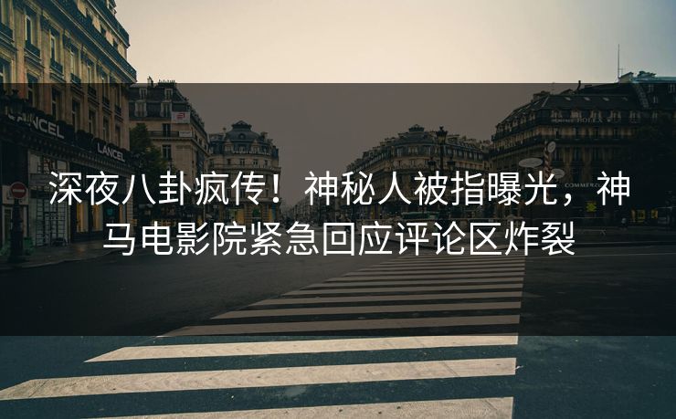 深夜八卦疯传！神秘人被指曝光，神马电影院紧急回应评论区炸裂