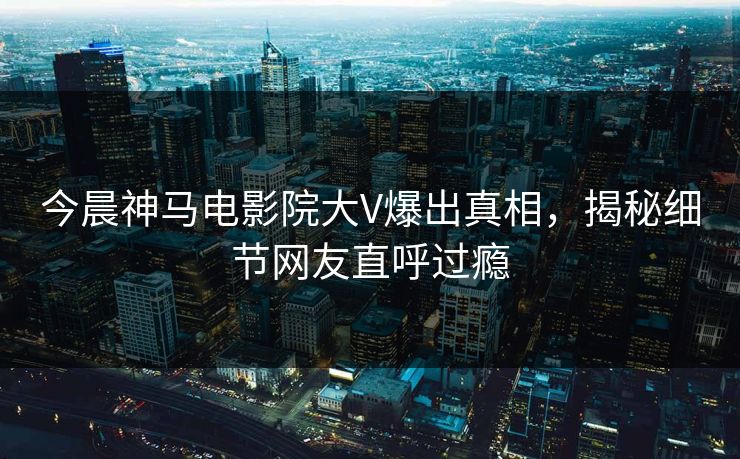 今晨神马电影院大V爆出真相，揭秘细节网友直呼过瘾